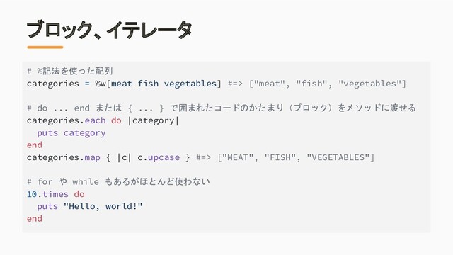ブロック、イテレータ
# %記法を使った配列
categories = %w[meat fish vegetables] #=> ["meat", "fish", "vegetables"]
# do ... end または { ... } で囲まれたコードのかたまり（ブロック）をメソッドに渡せる
categories.each do |category|
puts category
end
categories.map { |c| c.upcase } #=> ["MEAT", "FISH", "VEGETABLES"]
# for や while もあるがほとんど使わない
10.times do
puts "Hello, world!"
end
