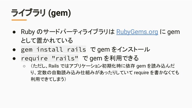 ライブラリ (gem)
● Ruby のサードパーティライブラリは RubyGems.org に gem
として置かれている
● gem install rails で gem をインストール
● require "rails" で gem を利用できる
○ （ただし、Rails ではアプリケーション初期化時に依存 gem を読み込んだ
り、定数の自動読み込み仕組みがあったりしていて require を書かなくても
利用できてしまう）
