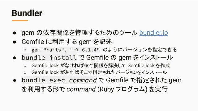 Bundler
● gem の依存関係を管理するためのツール bundler.io
● Gemﬁle に利用する gem を記述
○ gem "rails", "~> 6.1.4" のようにバージョンを指定できる
● bundle install で Gemﬁle の gem をインストール
○ Gemﬁle.lock がなければ依存関係を解決して Gemﬁle.lock を作成
○ Gemﬁle.lock があればそこで指定されたバージョンをインストール
● bundle exec command で Gemﬁle で指定された gem
を利用する形で command (Ruby プログラム) を実行
