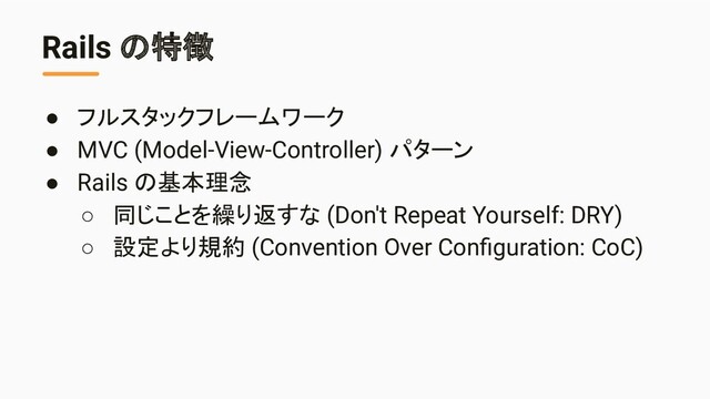 Rails の特徴
● フルスタックフレームワーク
● MVC (Model-View-Controller) パターン
● Rails の基本理念
○ 同じことを繰り返すな (Don't Repeat Yourself: DRY)
○ 設定より規約 (Convention Over Conﬁguration: CoC)
