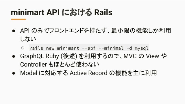 minimart API における Rails
● API のみでフロントエンドを持たず、最小限の機能しか利用
しない
○ rails new minimart --api --minimal -d mysql
● GraphQL Ruby (後述) を利用するので、MVC の View や
Controller もほとんど使わない
● Model に対応する Active Record の機能を主に利用
