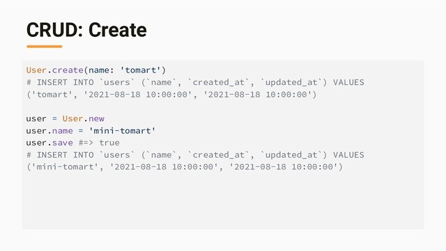 CRUD: Create
User.create(name: 'tomart')
# INSERT INTO `users` (`name`, `created_at`, `updated_at`) VALUES
('tomart', '2021-08-18 10:00:00', '2021-08-18 10:00:00')
user = User.new
user.name = 'mini-tomart'
user.save #=> true
# INSERT INTO `users` (`name`, `created_at`, `updated_at`) VALUES
('mini-tomart', '2021-08-18 10:00:00', '2021-08-18 10:00:00')
