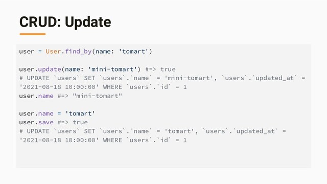 CRUD: Update
user = User.find_by(name: 'tomart')
user.update(name: 'mini-tomart') #=> true
# UPDATE `users` SET `users`.`name` = 'mini-tomart', `users`.`updated_at` =
'2021-08-18 10:00:00' WHERE `users`.`id` = 1
user.name #=> "mini-tomart"
user.name = 'tomart'
user.save #=> true
# UPDATE `users` SET `users`.`name` = 'tomart', `users`.`updated_at` =
'2021-08-18 10:00:00' WHERE `users`.`id` = 1
