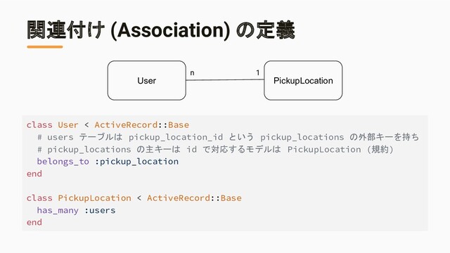 関連付け (Association) の定義
class User < ActiveRecord::Base
# users テーブルは pickup_location_id という pickup_locations の外部キーを持ち
# pickup_locations の主キーは id で対応するモデルは PickupLocation (規約)
belongs_to :pickup_location
end
class PickupLocation < ActiveRecord::Base
has_many :users
end
User PickupLocation
n 1
