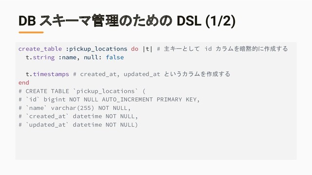 DB スキーマ管理のための DSL (1/2)
create_table :pickup_locations do |t| # 主キーとして id カラムを暗黙的に作成する
t.string :name, null: false
t.timestamps # created_at, updated_at というカラムを作成する
end
# CREATE TABLE `pickup_locations` (
# `id` bigint NOT NULL AUTO_INCREMENT PRIMARY KEY,
# `name` varchar(255) NOT NULL,
# `created_at` datetime NOT NULL,
# `updated_at` datetime NOT NULL)

