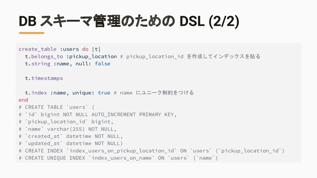DB スキーマ管理のための DSL (2/2)
create_table :users do |t|
t.belongs_to :pickup_location # pickup_location_id を作成してインデックスを貼る
t.string :name, null: false
t.timestamps
t.index :name, unique: true # name にユニーク制約をつける
end
# CREATE TABLE `users` (
# `id` bigint NOT NULL AUTO_INCREMENT PRIMARY KEY,
# `pickup_location_id` bigint,
# `name` varchar(255) NOT NULL,
# `created_at` datetime NOT NULL,
# `updated_at` datetime NOT NULL)
# CREATE INDEX `index_users_on_pickup_location_id` ON `users` (`pickup_location_id`)
# CREATE UNIQUE INDEX `index_users_on_name` ON `users` (`name`)
