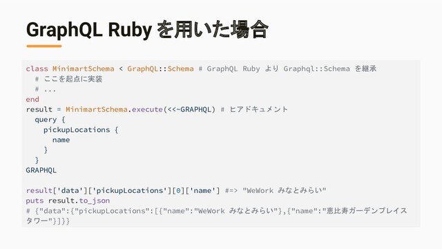 GraphQL Ruby を用いた場合
class MinimartSchema < GraphQL::Schema # GraphQL Ruby より Graphql::Schema を継承
# ここを起点に実装
# ...
end
result = MinimartSchema.execute(<<~GRAPHQL) # ヒアドキュメント
query {
pickupLocations {
name
}
}
GRAPHQL
result['data']['pickupLocations'][0]['name'] #=> "WeWork みなとみらい"
puts result.to_json
# {"data":{"pickupLocations":[{"name":"WeWork みなとみらい"},{"name":"恵比寿ガーデンプレイス
タワー"}]}}
