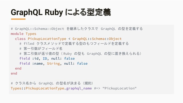 GraphQL Ruby による型定義
# GraphQL::Schema::Object を継承したクラスで GraphQL の型を定義する
module Types
class PickupLocationType < GraphQL::Schema::Object
# filed クラスメソッドで定義する型のもつフィールドを定義する
# 第一引数がフィールド名
# 第二引数が返り値の型（ Ruby の型も GraphQL の型に置き換えられる）
field :id, ID, null: false
field :name, String, null: false
end
end
# クラス名から GraphQL の型名が決まる（規約）
Types::PickupLocationType.graphql_name #=> "PickupLocation"
