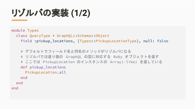リゾルバの実装 (1/2)
module Types
class QueryType < GraphQL::Schema::Object
field :pickup_locations, [Types::PickupLocationType], null: false
# デフォルトでフィールド名と同名のメソッドがリゾルバになる
# リゾルバでは返り値の GraphQL の型に対応する Ruby オブジェクトを返す
# ここでは PickupLocation のインスタンスの Array(-like) を返している
def pickup_locations
PickupLocation.all
end
end
end
