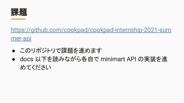 課題
https://github.com/cookpad/cookpad-internship-2021-sum
mer-api
● このリポジトリで課題を進めます
● docs 以下を読みながら各自で minimart API の実装を進
めてください
