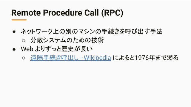 Remote Procedure Call (RPC)
● ネットワーク上の別のマシンの手続きを呼び出す手法
○ 分散システムのための技術
● Web よりずっと歴史が長い
○ 遠隔手続き呼出し - Wikipedia によると1976年まで遡る
