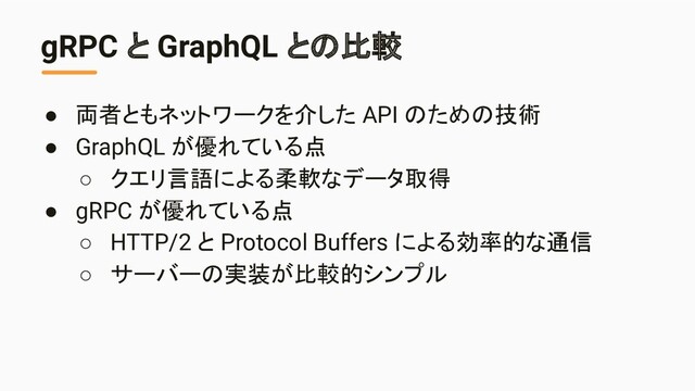 gRPC と GraphQL との比較
● 両者ともネットワークを介した API のための技術
● GraphQL が優れている点
○ クエリ言語による柔軟なデータ取得
● gRPC が優れている点
○ HTTP/2 と Protocol Buffers による効率的な通信
○ サーバーの実装が比較的シンプル

