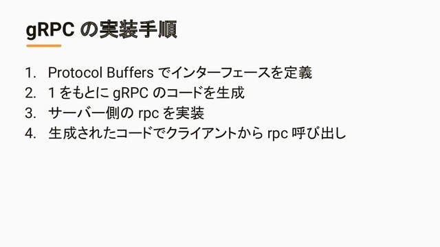 gRPC の実装手順
1. Protocol Buffers でインターフェースを定義
2. 1 をもとに gRPC のコードを生成
3. サーバー側の rpc を実装
4. 生成されたコードでクライアントから rpc 呼び出し
