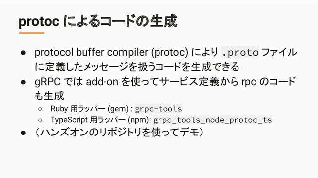 protoc によるコードの生成
● protocol buffer compiler (protoc) により .proto ファイル
に定義したメッセージを扱うコードを生成できる
● gRPC では add-on を使ってサービス定義から rpc のコード
も生成
○ Ruby 用ラッパー (gem) : grpc-tools
○ TypeScript 用ラッパー (npm): grpc_tools_node_protoc_ts
● （ハンズオンのリポジトリを使ってデモ）
