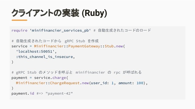 クライアントの実装 (Ruby)
require 'minifinancier_services_pb' # 自動生成されたコードのロード
# 自動生成されたコードから gRPC Stub を作成
service = Minifinancier::PaymentGateway::Stub.new(
'localhost:50051',
:this_channel_is_insecure,
)
# gRPC Stub のメソッドを呼ぶと minifinancier の rpc が呼ばれる
payment = service.charge(
Minifinancier::ChargeRequest.new(user_id: 1, amount: 100),
)
payment.id #=> "payment-42"
