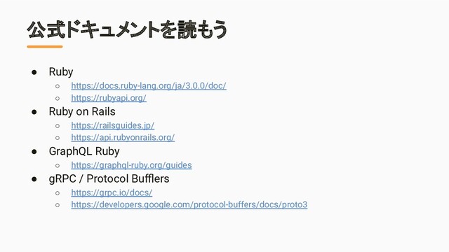公式ドキュメントを読もう
● Ruby
○ https://docs.ruby-lang.org/ja/3.0.0/doc/
○ https://rubyapi.org/
● Ruby on Rails
○ https://railsguides.jp/
○ https://api.rubyonrails.org/
● GraphQL Ruby
○ https://graphql-ruby.org/guides
● gRPC / Protocol Buﬄers
○ https://grpc.io/docs/
○ https://developers.google.com/protocol-buffers/docs/proto3
