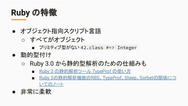 Ruby の特徴
● オブジェクト指向スクリプト言語
○ すべてがオブジェクト
■ プリミティブ型がない 42.class #=> Integer
● 動的型付け
○ Ruby 3.0 から静的型解析のための仕組みも
■ Ruby 3 の静的解析ツール TypeProf の使い方
■ Ruby 3の静的解析機能のRBS、TypeProf、Steep、Sorbetの関係につ
いてのノート
● 非常に柔軟
