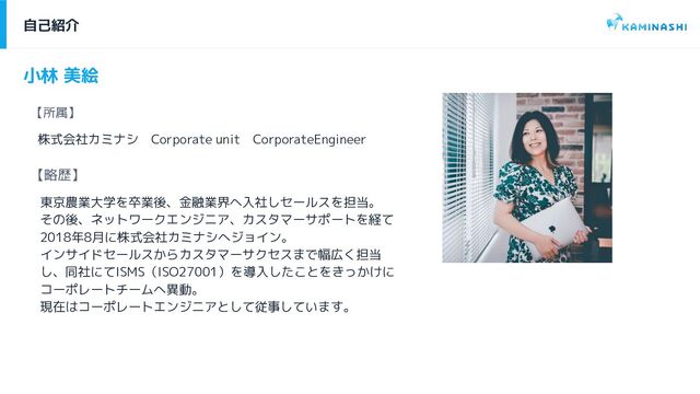 自己紹介
【所属】
株式会社カミナシ　Corporate unit　CorporateEngineer
小林 美絵
【略歴】
東京農業大学を卒業後、金融業界へ入社しセールスを担当。
その後、ネットワークエンジニア、カスタマーサポートを経て
2018年8月に株式会社カミナシへジョイン。
インサイドセールスからカスタマーサクセスまで幅広く担当
し、同社にてISMS（ISO27001）を導入したことをきっかけに
コーポレートチームへ異動。
現在はコーポレートエンジニアとして従事しています。
