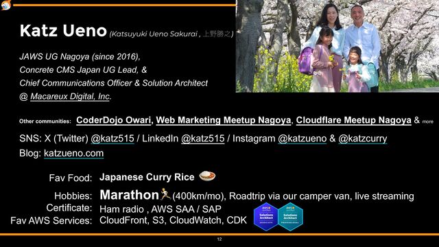 Japanese Curry Rice
🍛


Marathon🏃(400km/mo), Roadtrip via our camper van, live streaming
 
Ham radio , AWS SAA / SAP


CloudFront, S3, CloudWatch, CDK


12
Katz Ueno (Katsuyuki Ueno Sakurai , ্໺উ೭)
JAWS UG Nagoya (since 2016),


Concrete CMS Japan UG Lead, &


Chief Communications Officer & Solution Architect


@ Macareux Digital, Inc.


Other communities: CoderDojo Owari, Web Marketing Meetup Nagoya, Cloudflare Meetup Nagoya & more


SNS: X (Twitter) @katz515 / LinkedIn @katz515 / Instagram @katzueno & @katzcurry


Blog: katzueno.com
Fav Food:


Hobbies:
 
Certificate:


Fav AWS Services:
