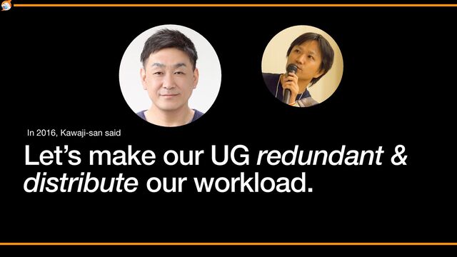 Let’s make our UG redundant &


distribute our workload.
In 2016, Kawaji-san said
