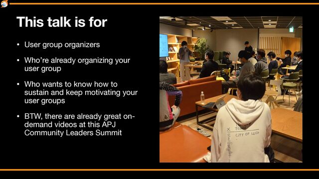 This talk is for
• User group organizers

• Who’re already organizing your
user group

• Who wants to know how to
sustain and keep motivating your
user groups

• BTW, there are already great on-
demand videos at this APJ
Community Leaders Summit
