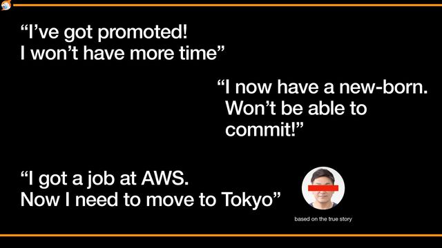“I’ve got promoted!


I won’t have more time”
“I now have a new-born.
Won’t be able to
commit!”
“I got a job at AWS.


Now I need to move to Tokyo”
based on the true story
