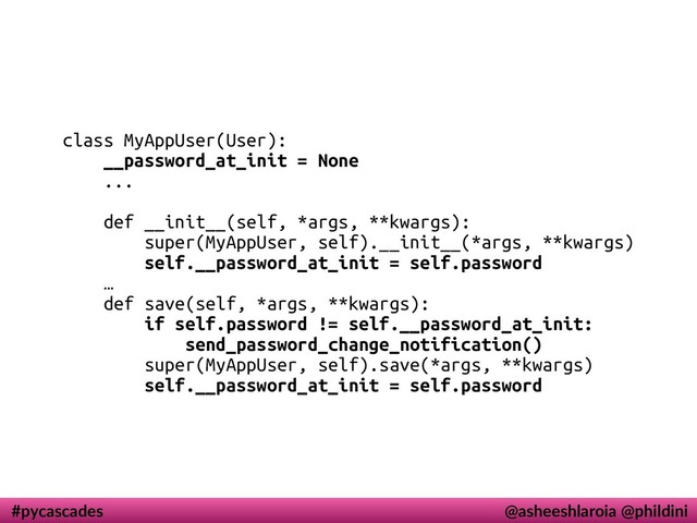 #pycascades @asheeshlaroia @phildini
class MyAppUser(User):
__password_at_init = None
...
def __init__(self, *args, **kwargs):
super(MyAppUser, self).__init__(*args, **kwargs)
self.__password_at_init = self.password
…
def save(self, *args, **kwargs):
if self.password != self.__password_at_init:
send_password_change_notification()
super(MyAppUser, self).save(*args, **kwargs)
self.__password_at_init = self.password
