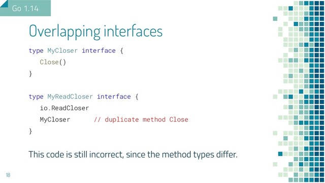 Overlapping interfaces
18
Go 1.14
type MyCloser interface {
Close()
}
type MyReadCloser interface {
io.ReadCloser
MyCloser // duplicate method Close
}
This code is still incorrect, since the method types differ.
