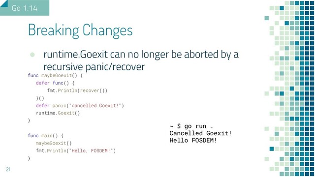 ● runtime.Goexit can no longer be aborted by a
recursive panic/recover
func maybeGoexit() {
defer func() {
fmt.Println(recover())
}()
defer panic("cancelled Goexit!")
runtime.Goexit()
}
func main() {
maybeGoexit()
fmt.Println("Hello, FOSDEM!")
}
Breaking Changes
21
Go 1.14
~ $ go run .
Cancelled Goexit!
Hello FOSDEM!

