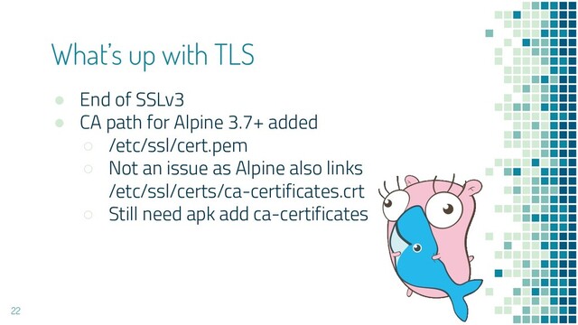 ● End of SSLv3
● CA path for Alpine 3.7+ added
○ /etc/ssl/cert.pem
○ Not an issue as Alpine also links
/etc/ssl/certs/ca-certificates.crt
○ Still need apk add ca-certificates
What’s up with TLS
22
