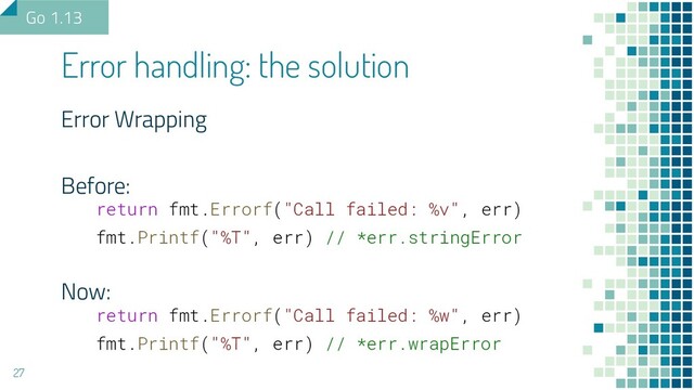 Error Wrapping
Before:
return fmt.Errorf("Call failed: %v", err)
fmt.Printf("%T", err) // *err.stringError
Now:
return fmt.Errorf("Call failed: %w", err)
fmt.Printf("%T", err) // *err.wrapError
Error handling: the solution
27
Go 1.13
