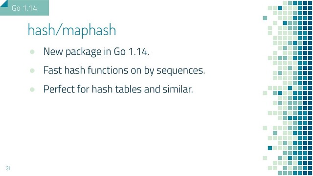 ● New package in Go 1.14.
● Fast hash functions on by sequences.
● Perfect for hash tables and similar.
hash/maphash
31
Go 1.14
