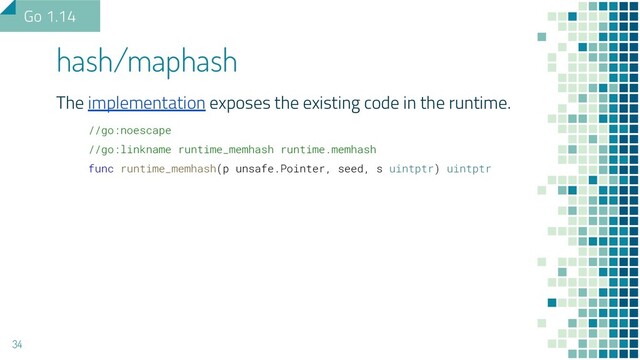 The implementation exposes the existing code in the runtime.
//go:noescape
//go:linkname runtime_memhash runtime.memhash
func runtime_memhash(p unsafe.Pointer, seed, s uintptr) uintptr
hash/maphash
34
Go 1.14
