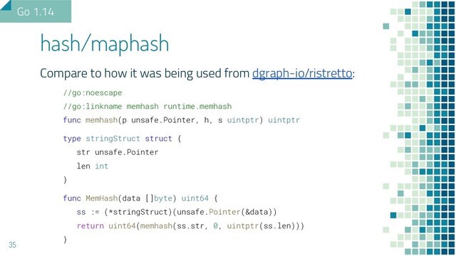 Compare to how it was being used from dgraph-io/ristretto:
//go:noescape
//go:linkname memhash runtime.memhash
func memhash(p unsafe.Pointer, h, s uintptr) uintptr
type stringStruct struct {
str unsafe.Pointer
len int
}
func MemHash(data []byte) uint64 {
ss := (*stringStruct)(unsafe.Pointer(&data))
return uint64(memhash(ss.str, 0, uintptr(ss.len)))
}
hash/maphash
35
Go 1.14
