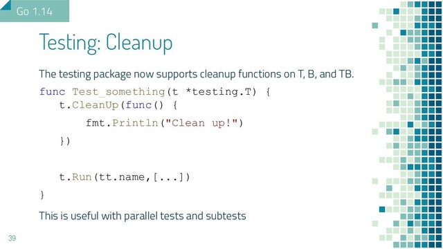 The testing package now supports cleanup functions on T, B, and TB.
func Test_something(t *testing.T) {
t.CleanUp(func() {
fmt.Println("Clean up!")
})
t.Run(tt.name,[...])
}
This is useful with parallel tests and subtests
Testing: Cleanup
39
Go 1.14
