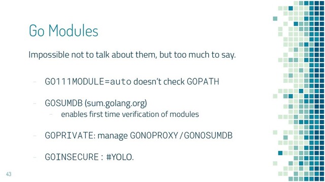 Impossible not to talk about them, but too much to say.
- GO111MODULE=auto doesn’t check GOPATH
- GOSUMDB (sum.golang.org)
- enables first time verification of modules
- GOPRIVATE: manage GONOPROXY/GONOSUMDB
- GOINSECURE: #YOLO.
Go Modules
43
