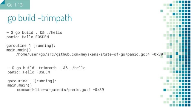 go build -trimpath
Go 1.13
~ $ go build . && ./hello
panic: Hello FOSDEM
goroutine 1 [running]:
main.main()
/home/user/go/src/github.com/meyskens/state-of-go/panic.go:4 +0x39
~ $ go build -trimpath . && ./hello
panic: Hello FOSDEM
goroutine 1 [running]:
main.main()
command-line-arguments/panic.go:4 +0x39
