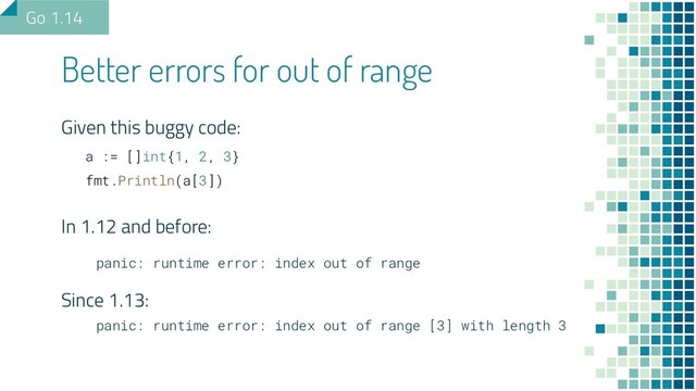 Better errors for out of range
Given this buggy code:
a := []int{1, 2, 3}
fmt.Println(a[3])
In 1.12 and before:
panic: runtime error: index out of range
Since 1.13:
panic: runtime error: index out of range [3] with length 3
Go 1.14
