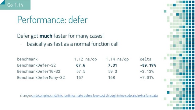 Defer got much faster for many cases!
- basically as fast as a normal function call
benchmark 1.12 ns/op 1.14 ns/op delta
BenchmarkDefer-32 67.6 7.31 -89.19%
BenchmarkDefer10-32 57.5 59.3 +3.13%
BenchmarkDeferMany-32 157 168 +7.01%
change: cmd/compile, cmd/link, runtime: make defers low-cost through inline code and extra funcdata
Performance: defer
Go 1.14
