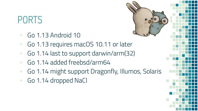 PORTS
▪ Go 1.13 Android 10
▪ Go 1.13 requires macOS 10.11 or later
▪ Go 1.14 last to support darwin/arm(32)
▪ Go 1.14 added freebsd/arm64
▪ Go 1.14 might support Dragonfly, Illumos, Solaris
▪ Go 1.14 dropped NaCl
