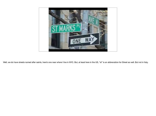 Well, we do have streets named after saints, here’s one near where I live in NYC. But, at least here in the US, “st” is an abbreviation for Street as well. But not in Italy.

