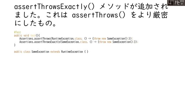 assertThrowsExactly() メソッドが追加され
ました。これは assertThrows() をより厳密
にしたもの。
@Test
public void test(){
Assertions.assertThrows(RuntimeException.class, () -> {throw new SomeException();});
Assertions.assertThrowsExactly(SomeException.class, () -> {throw new SomeException();});
}
public class SomeException extends RuntimeException { }
