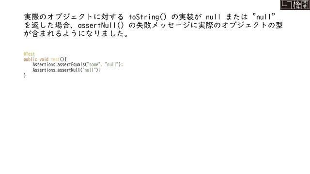 実際のオブジェクトに対する toString() の実装が null または "null"
を返した場合、assertNull() の失敗メッセージに実際のオブジェクトの型
が含まれるようになりました。
@Test
public void test(){
Assertions.assertEquals("some", "null");
Assertions.assertNull("null");
}
