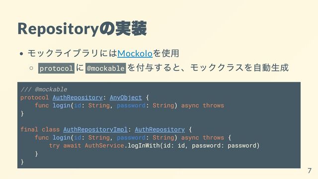 Repository
の実装
モックライブラリにはMockolo
を使用
protocol
に @mockable
を付与すると、モッククラスを自動生成
/// @mockable
protocol AuthRepository: AnyObject {
func login(id: String, password: String) async throws
}
final class AuthRepositoryImpl: AuthRepository {
func login(id: String, password: String) async throws {
try await AuthService.logInWith(id: id, password: password)
}
}
7
