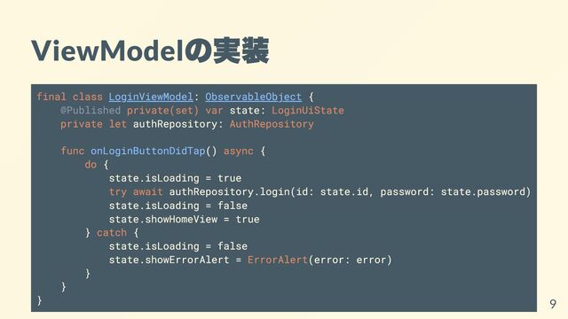 ViewModel
の実装
final class LoginViewModel: ObservableObject {
@Published private(set) var state: LoginUiState
private let authRepository: AuthRepository
func onLoginButtonDidTap() async {
do {
state.isLoading = true
try await authRepository.login(id: state.id, password: state.password)
state.isLoading = false
state.showHomeView = true
} catch {
state.isLoading = false
state.showErrorAlert = ErrorAlert(error: error)
}
}
} 9
