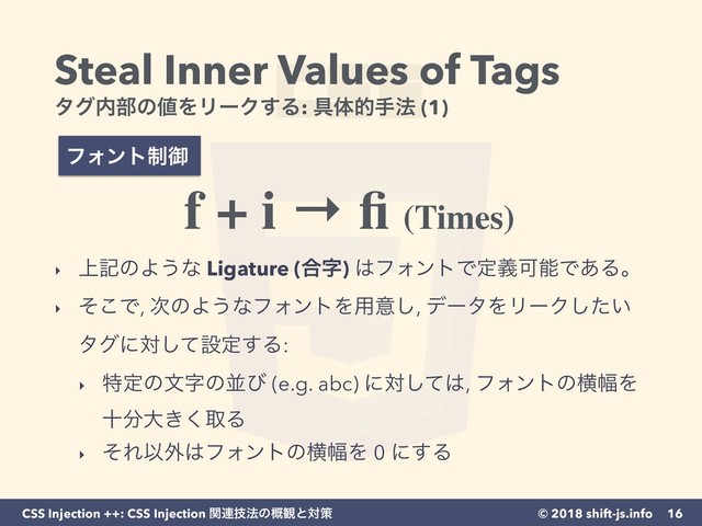 © 2018 shift-js.info
CSS Injection ++: CSS Injection ؔ࿈ٕ๏ͷ֓؍ͱରࡦ
Steal Inner Values of Tags 
λά಺෦ͷ஋ΛϦʔΫ͢Δ: ۩ମతख๏ (1)
16
ϑΥϯτ੍ޚ
f + i → ﬁ (Times)
‣ ্هͷΑ͏ͳ Ligature (߹ࣈ) ͸ϑΥϯτͰఆٛՄೳͰ͋Δɻ
‣ ͦ͜Ͱ, ࣍ͷΑ͏ͳϑΥϯτΛ༻ҙ͠, σʔλΛϦʔΫ͍ͨ͠
λάʹରͯ͠ઃఆ͢Δ:
‣ ಛఆͷจࣈͷฒͼ (e.g. abc) ʹରͯ͠͸, ϑΥϯτͷԣ෯Λ
े෼େ͖͘औΔ
‣ ͦΕҎ֎͸ϑΥϯτͷԣ෯Λ 0 ʹ͢Δ
