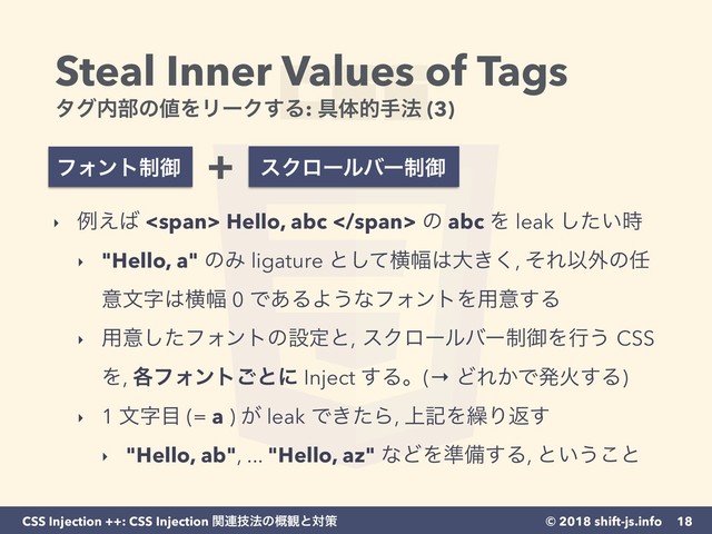 © 2018 shift-js.info
CSS Injection ++: CSS Injection ؔ࿈ٕ๏ͷ֓؍ͱରࡦ
Steal Inner Values of Tags 
λά಺෦ͷ஋ΛϦʔΫ͢Δ: ۩ମతख๏ (3)
18
‣ ྫ͑͹ <span> Hello, abc </span> ͷ abc Λ leak ͍ͨ࣌͠
‣ "Hello, a" ͷΈ ligature ͱͯ͠ԣ෯͸େ͖͘, ͦΕҎ֎ͷ೚
ҙจࣈ͸ԣ෯ 0 Ͱ͋ΔΑ͏ͳϑΥϯτΛ༻ҙ͢Δ
‣ ༻ҙͨ͠ϑΥϯτͷઃఆͱ, εΫϩʔϧόʔ੍ޚΛߦ͏ CSS
Λ, ֤ϑΥϯτ͝ͱʹ Inject ͢Δɻ(→ ͲΕ͔ͰൃՐ͢Δ)
‣ 1 จࣈ໨ (= a ) ͕ leak Ͱ͖ͨΒ, ্هΛ܁Γฦ͢
‣ "Hello, ab", ... "Hello, az" ͳͲΛ४උ͢Δ, ͱ͍͏͜ͱ
ϑΥϯτ੍ޚ εΫϩʔϧόʔ੍ޚ
+
