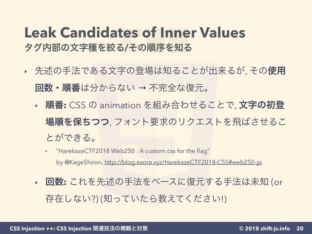 © 2018 shift-js.info
CSS Injection ++: CSS Injection ؔ࿈ٕ๏ͷ֓؍ͱରࡦ
Leak Candidates of Inner Values 
λά಺෦ͷจࣈछΛߜΔ/ͦͷॱংΛ஌Δ
‣ ઌड़ͷख๏Ͱ͋Δจࣈͷొ৔͸஌Δ͜ͱ͕ग़དྷΔ͕, ͦͷ࢖༻
ճ਺ɾॱ൪͸෼͔Βͳ͍ → ෆ׬શͳ෮ݩɻ
‣ ॱ൪: CSS ͷ animation Λ૊Έ߹ΘͤΔ͜ͱͰ, จࣈͷॳొ
৔ॱΛอͪͭͭ, ϑΥϯτཁٻͷϦΫΤετΛඈ͹ͤ͞Δ͜
ͱ͕Ͱ͖Δɻ
‣ "HarekazeCTF2018 Web250 : A custom css for the ﬂag" 
by @KageShiron, http://blog.esora.xyz/HarekazeCTF2018-CSS#web250-jp  
‣ ճ਺: ͜ΕΛઌड़ͷख๏Λϕʔεʹ෮ݩ͢Δख๏͸ະ஌ (or
ଘࡏ͠ͳ͍?) (஌͍ͬͯͨΒڭ͍͑ͯͩ͘͞!)
20
