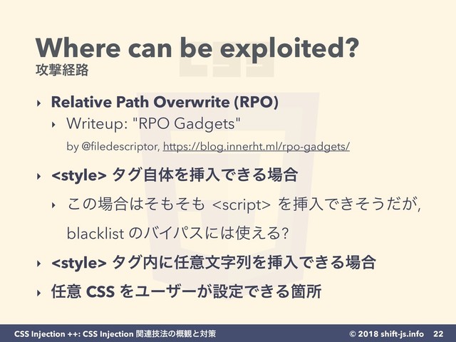 © 2018 shift-js.info
CSS Injection ++: CSS Injection ؔ࿈ٕ๏ͷ֓؍ͱରࡦ
Where can be exploited?
߈ܸܦ࿏
‣ Relative Path Overwrite (RPO)
‣ Writeup: "RPO Gadgets" 
by @ﬁledescriptor, https://blog.innerht.ml/rpo-gadgets/ 
‣  λάࣗମΛૠೖͰ͖Δ৔߹
‣ ͜ͷ৔߹͸ͦ΋ͦ΋ <script> ΛૠೖͰ͖ͦ͏͕ͩ,
blacklist ͷόΠύεʹ͸࢖͑Δ?
‣ <style> λά಺ʹ೚ҙจࣈྻΛૠೖͰ͖Δ৔߹
‣ ೚ҙ CSS ΛϢʔβʔ͕ઃఆͰ͖ΔՕॴ
22
